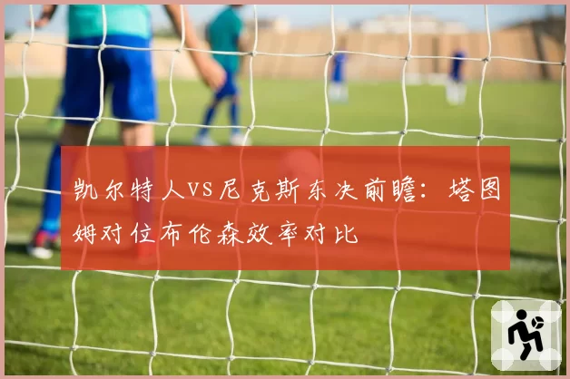 凯尔特人vs尼克斯东决前瞻：塔图姆对位布伦森效率对比