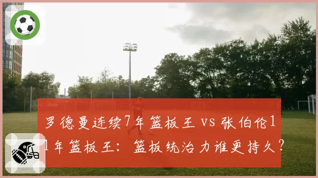 罗德曼连续7年篮板王 vs 张伯伦11年篮板王:篮板统治力谁更持久?