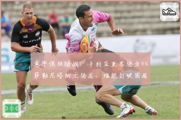 意甲保级暗战:卡利亚里客场虫vs萨勒尼塔纳主场龙,谁能打破困局?