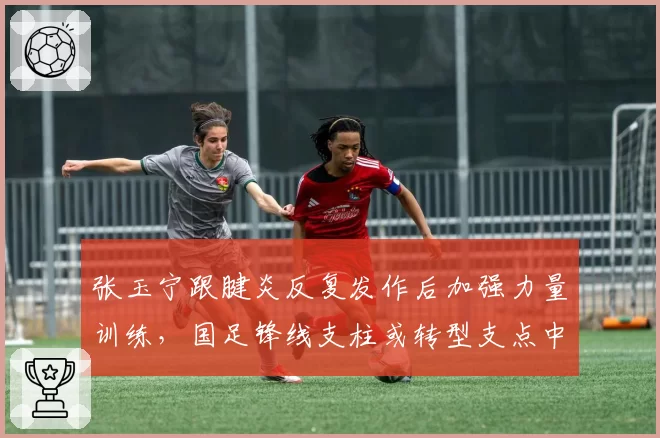 张玉宁跟腱炎反复发作后加强力量训练,国足锋线支柱或转型支点中锋