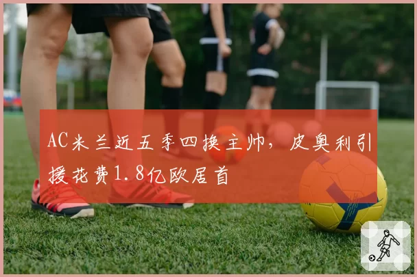 AC米兰近五季四换主帅，皮奥利引援花费1.8亿欧居首