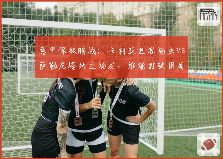 意甲保级暗战:卡利亚里客场虫vs萨勒尼塔纳主场龙,谁能打破困局?