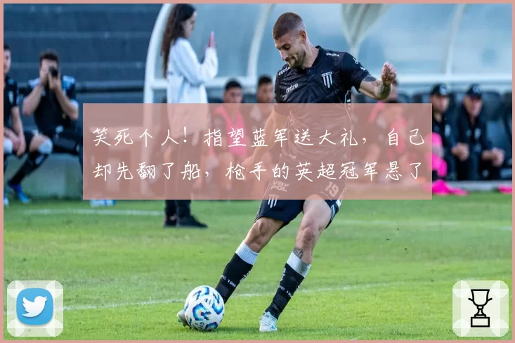 笑死个人!指望蓝军送大礼,自己却先翻了船,枪手的英超冠军悬了