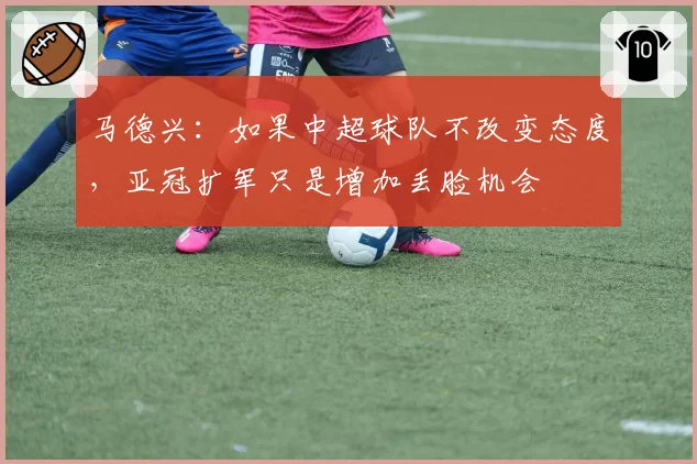 马德兴：如果中超球队不改变态度，亚冠扩军只是增加丢脸机会