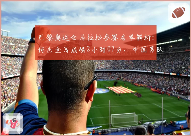 巴黎奥运会马拉松参赛名单解析:何杰全马成绩2小时07分,中国男队历史最佳排名