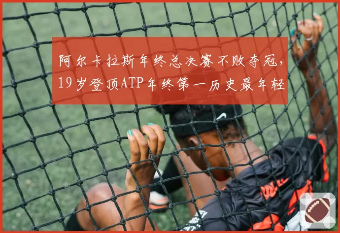 阿尔卡拉斯年终总决赛不败夺冠,19岁登顶ATP年终第一历史最年轻
