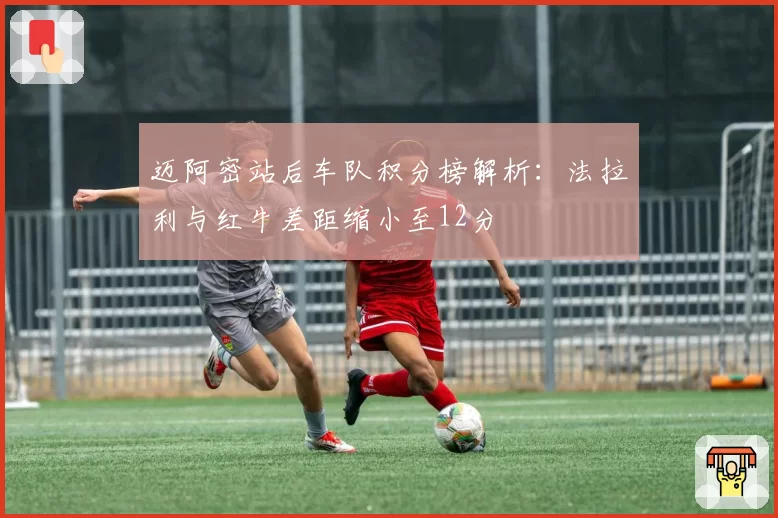 迈阿密站后车队积分榜解析:法拉利与红牛差距缩小至12分