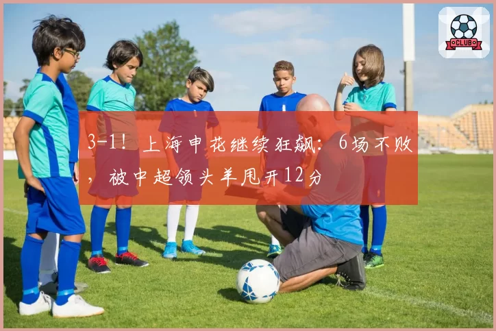 3-1！上海申花继续狂飙：6场不败，被中超领头羊甩开12分