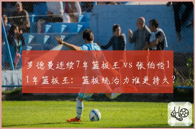罗德曼连续7年篮板王 vs 张伯伦11年篮板王:篮板统治力谁更持久?