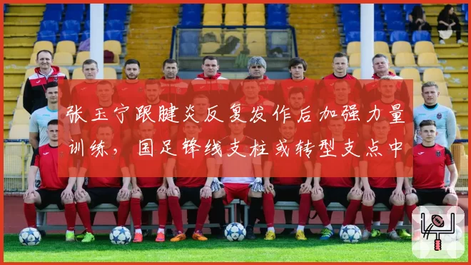 张玉宁跟腱炎反复发作后加强力量训练,国足锋线支柱或转型支点中锋