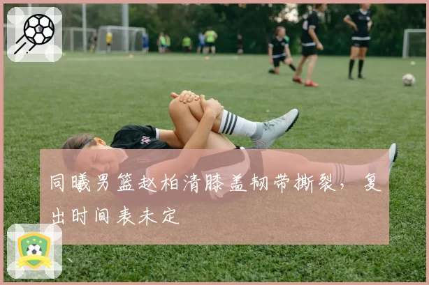 同曦男篮赵柏清膝盖韧带撕裂，复出时间表未定