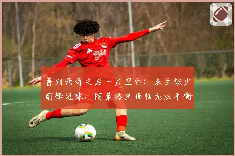 普利西奇之后一片空白：米兰缺少前锋进球，阿莱格里面临无法平衡的账目