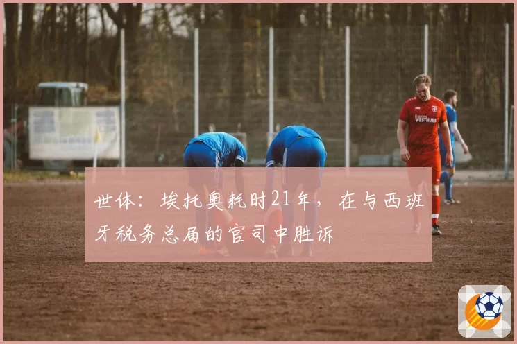 世体:埃托奥耗时21年,在与西班牙税务总局的官司中胜诉