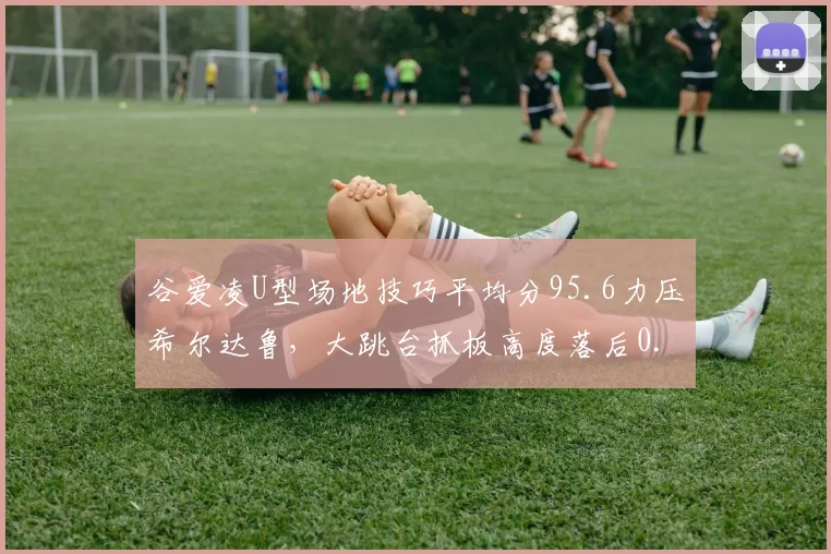 谷爱凌U型场地技巧平均分95.6力压希尔达鲁，大跳台抓板高度落后0.3米