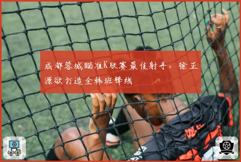 成都蓉城瞄准K联赛最佳射手，徐正源欲打造全韩班锋线