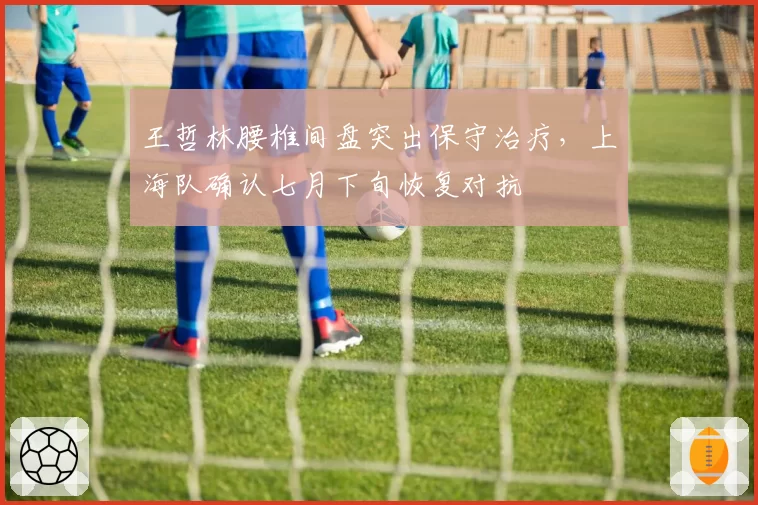 王哲林腰椎间盘突出保守治疗，上海队确认七月下旬恢复对抗