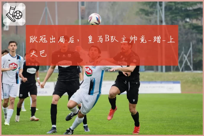 欧冠出局后，皇马B队主帅竟_蹭_上大巴