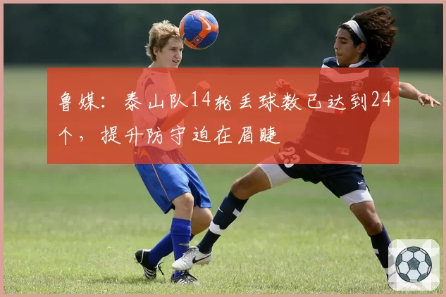 鲁媒:泰山队14轮丢球数已达到24个,提升防守迫在眉睫