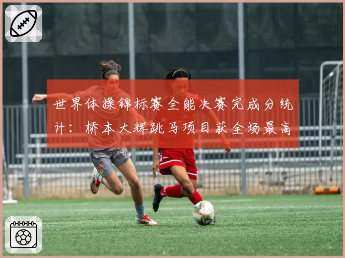 世界体操锦标赛全能决赛完成分统计：桥本大辉跳马项目获全场最高