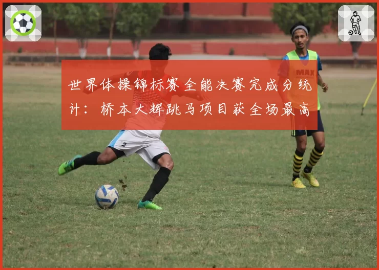 世界体操锦标赛全能决赛完成分统计：桥本大辉跳马项目获全场最高