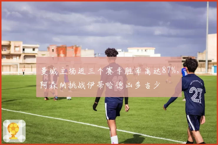 曼城主场近三个赛季胜率高达87%,阿森纳挑战伊蒂哈德凶多吉少