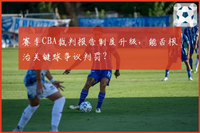 赛季CBA裁判报告制度升级，能否根治关键球争议判罚？