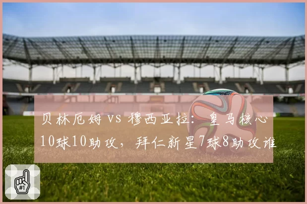 贝林厄姆 vs 穆西亚拉：皇马核心10球10助攻，拜仁新星7球8助攻谁更强？