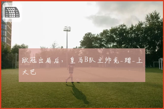 欧冠出局后，皇马B队主帅竟_蹭_上大巴