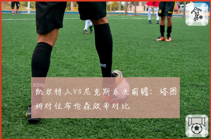 凯尔特人vs尼克斯东决前瞻:塔图姆对位布伦森效率对比