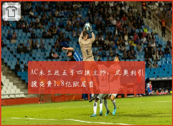 AC米兰近五季四换主帅，皮奥利引援花费1.8亿欧居首