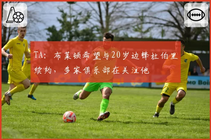 TA：布莱顿希望与20岁边锋杜伯里续约，多家俱乐部在关注他