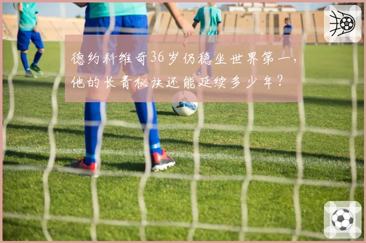 德约科维奇36岁仍稳坐世界第一，他的长青秘诀还能延续多少年？