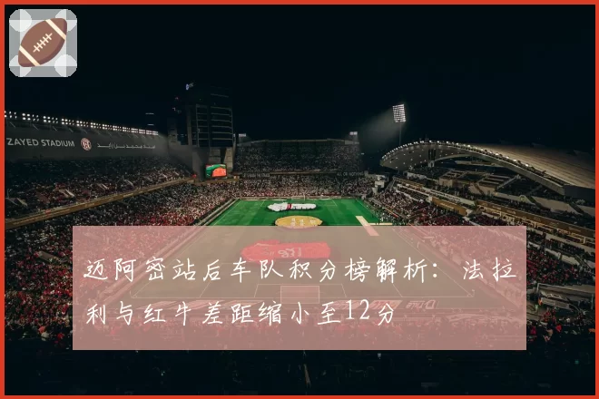 迈阿密站后车队积分榜解析:法拉利与红牛差距缩小至12分