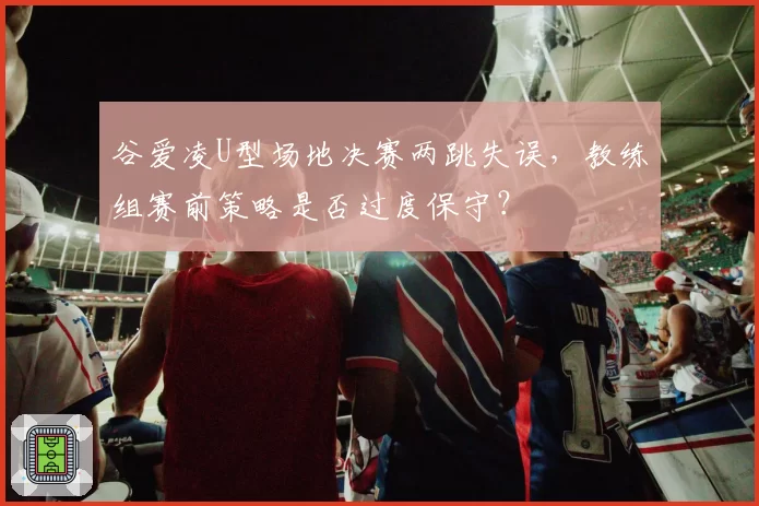谷爱凌U型场地决赛两跳失误，教练组赛前策略是否过度保守？