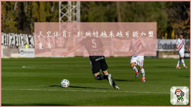 天空体育：科纳特越来越可能加盟皇马