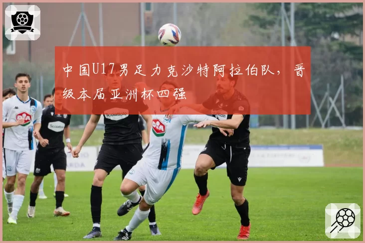 中国U17男足力克沙特阿拉伯队，晋级本届亚洲杯四强